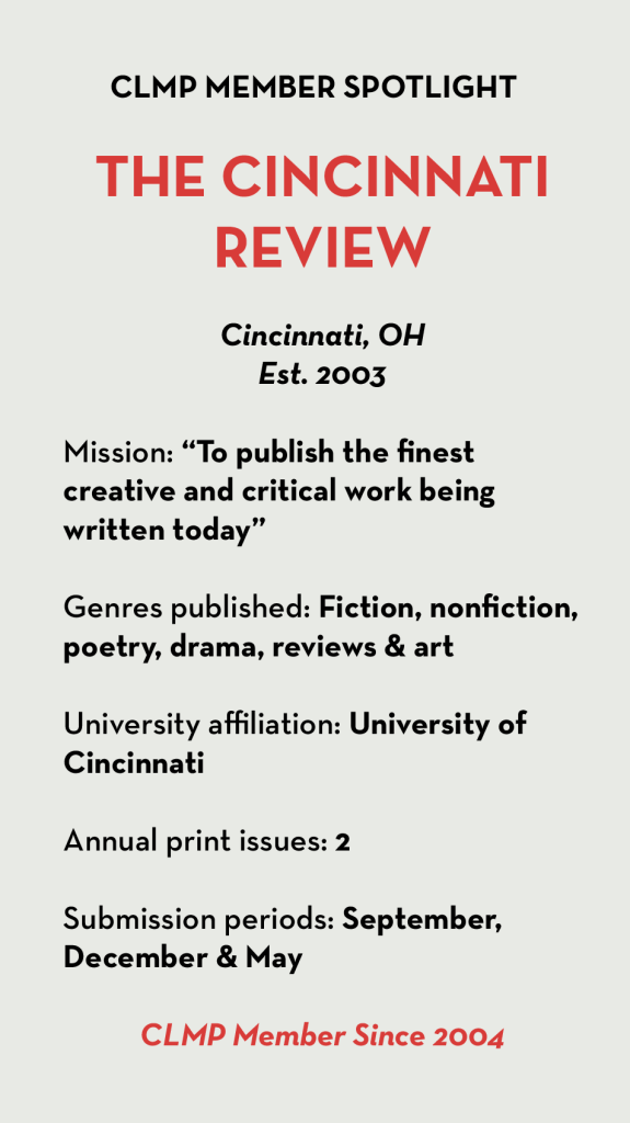 THE CINCINNATI REVIEW Cincinnati, OH Est. 2003 Mission: “To publish the finest creative and critical work being written today” Genres published: Fiction, nonfiction, poetry, drama, reviews & art University affiliation: University of Cincinnati Annual print issues: 2 Submission periods: September, December & May CLMP Member Since 2004