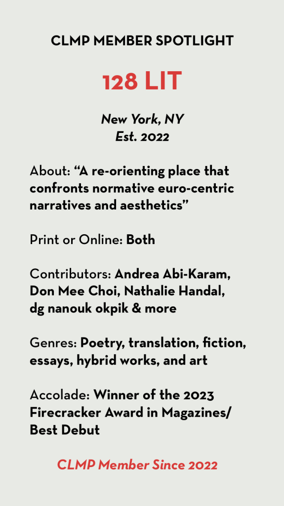 128 LIT New York, NY Est. 2022 About: “A re-orienting place that confronts normative euro-centric narratives and aesthetics” Print or Online: Both Contributors: Andrea Abi-Karam, Don Mee Choi, Nathalie Handal, dg nanouk okpik & more Genres: Poetry, translation, fiction, essays, hybrid works, and art Accolade: Winner of the 2023 Firecracker Award in Magazines/Best Debut CLMP Member Since 2022
