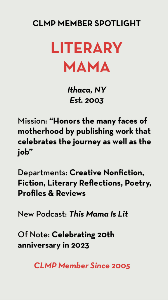 LITERARY MAMA Ithaca, NY Est. 2003 Mission: “Honors the many faces of motherhood by publishing work that celebrates the journey as well as the job” Departments: Creative Nonfiction, Fiction, Literary Reflections, Poetry, Profiles & Reviews New Podcast: This Mama Is Lit Of Note: Celebrating 20th anniversary in 2023 CLMP Member Since 2005