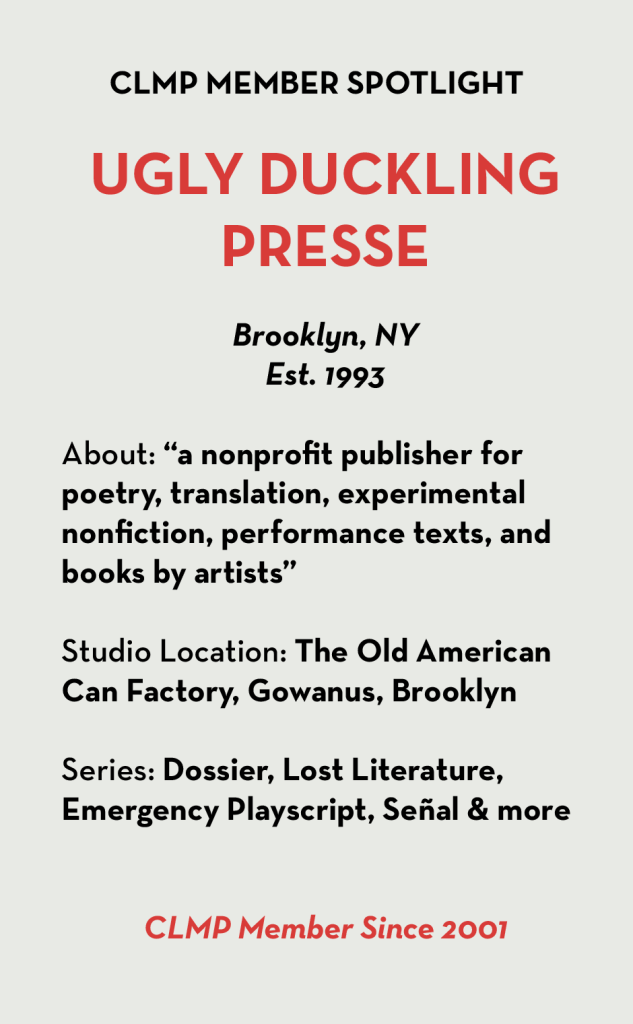 UGLY DUCKLING PRESSE Brooklyn, NY Est. 1993 About: “a nonprofit publisher for poetry, translation, experimental nonfiction, performance texts, and books by artists” Studio Location: The Old American Can Factory, Gowanus, Brooklyn Series: Dossier, Lost Literature, Emergency Playscript, Señal & more CLMP Member Since 2001