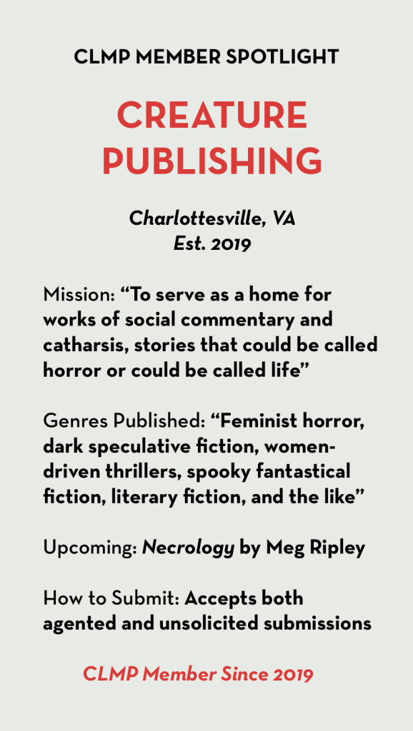 CREATURE 
PUBLISHING  Charlottesville, VA
Est. 2019  Mission: “To serve as a home for works of social commentary and 
catharsis, stories that could be called horror or could be called life”  Genres Published: “Feminist horror, dark speculative fiction, women-driven thrillers, spooky fantastical fiction, literary fiction, and the like”  Upcoming: Necrology by Meg Ripley  How to Submit: Accepts both agented and unsolicited submissions  CLMP Member Since 2019