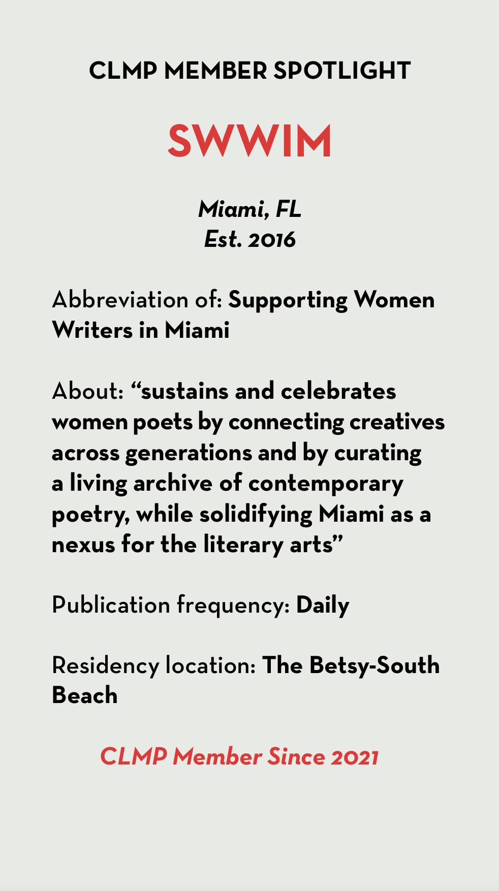 SWWIM Miami, FL Est. 2016 Abbreviation of: Supporting Women Writers in Miami About: “sustains and celebrates women poets by connecting creatives across generations and by curating a living archive of contemporary poetry, while solidifying Miami as a nexus for the literary arts” Publication frequency: Daily Residency location: The Betsy-South Beach CLMP Member Since 2021
