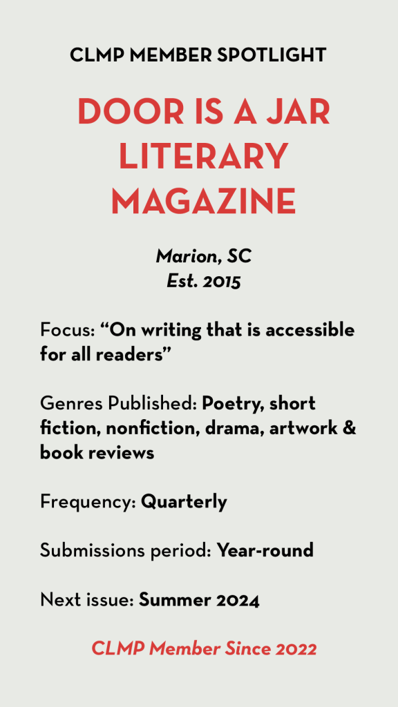 DOOR IS A JAR LITERARY MAGAZINE Marion, SC Est. 2015 Focus: “On writing that is accessible for all readers” Genres Published: Poetry, short fiction, nonfiction, drama, artwork & book reviews Frequency: Quarterly Submissions period: Year-round Next issue: Summer 2024 CLMP Member Since 2022