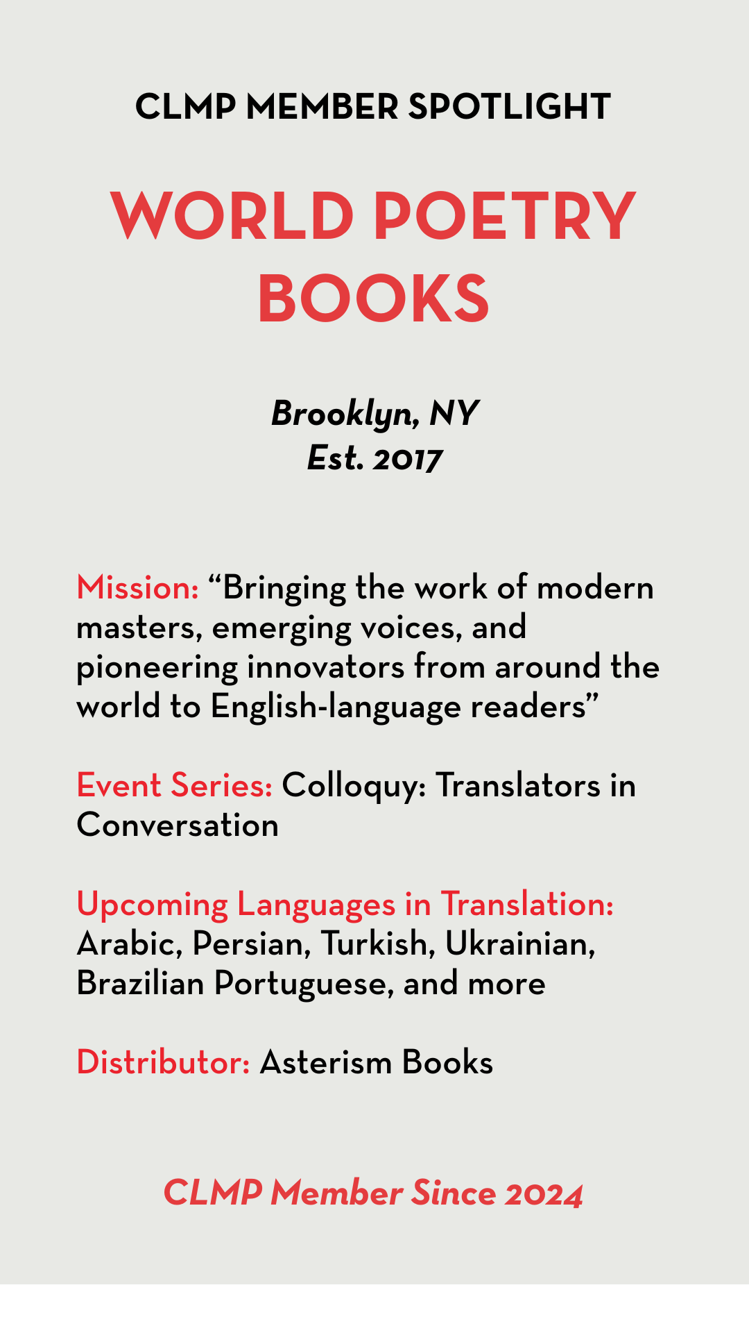 World Poetry Books Mission: “Bringing the work of modern masters, emerging voices, and pioneering innovators from around the world to English-language readers” Event Series: Colloquy: Translators in Conversation Upcoming Languages in Translation: Arabic, Persian, Turkish, Ukrainian, Brazilian Portuguese, and more Distributor: Asterism Books