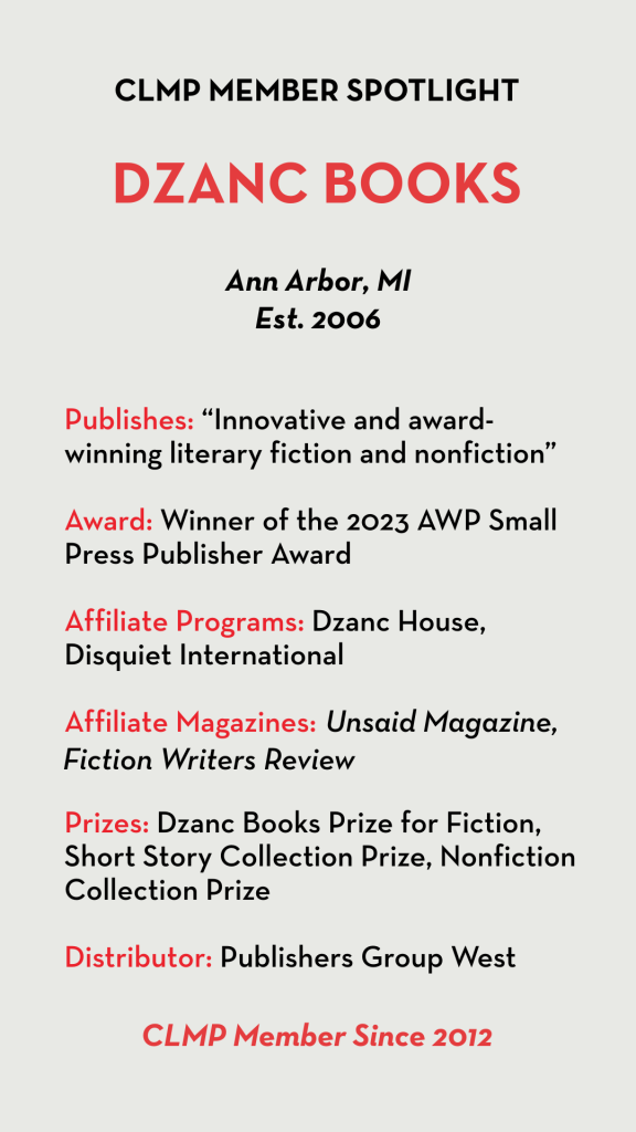 Dzanc Books Publishes: “Innovative and award-winning literary fiction and nonfiction” Award: Winner of the 2023 AWP Small Press Publisher Award Affiliate Programs: Dzanc House, Disquiet International Affiliate Magazines: Prizes: Dzanc Books Prize for Fiction, Short Story Collection Prize, Nonfiction Collection Prize Distributor: Publishers Group West