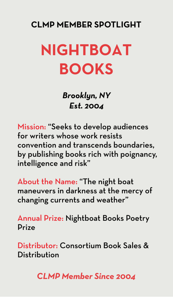 Nightboat Books Mission: “Seeks to develop audiences for writers whose work resists convention and transcends boundaries, by publishing books rich with poignancy, intelligence and risk” About the Name: “The night boat maneuvers in darkness at the mercy of changing currents and weather” Annual Prize: Nightboat Books Poetry Prize Distributor: Consortium Book Sales & Distribution