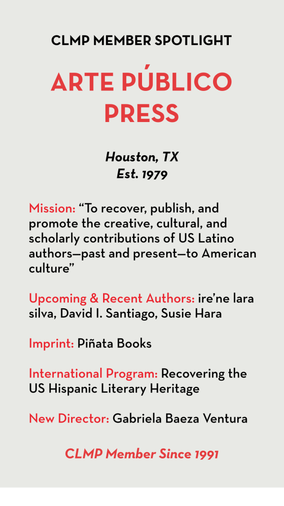 Mission: “To recover, publish, and promote the creative, cultural, and scholarly contributions of US Latino authors—past and present—to American culture” Upcoming & Recent Authors: ire’ne lara silva, David I. Santiago, Susie Hara Imprint: Piñata Books International Program: Recovering the US Hispanic Literary Heritage New Director: Gabriela Baeza Ventura