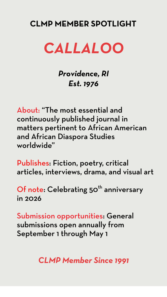 Callaloo About: “The most essential and continuously published journal in matters pertinent to African American and African Diaspora Studies worldwide” Publishes: Fiction, poetry, critical articles, interviews, drama, and visual art Of note: Celebrating 50th anniversary in 2026 Submission opportunities: General submissions open annually from September 1 through May 1
