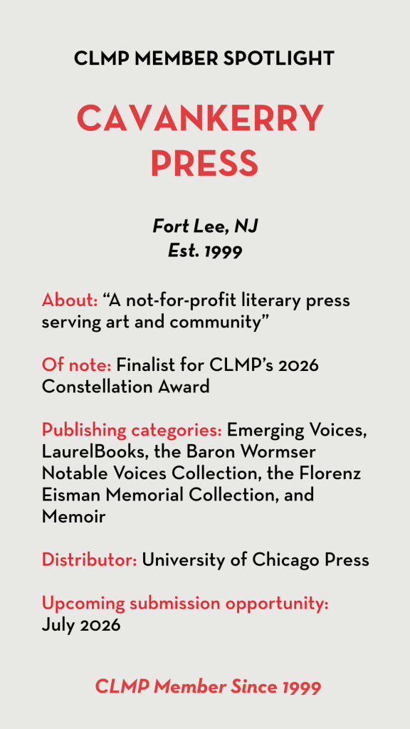 CavanKerry Press About: “A not-for-profit literary press serving art and community” Of note: Finalist for CLMP’s 2026 Constellation Award Publishing categories: Emerging Voices, LaurelBooks, the Baron Wormser Notable Voices Collection, the Florenz Eisman Memorial Collection, and Memoir Distributor: University of Chicago Press Upcoming submission opportunity: July 2026