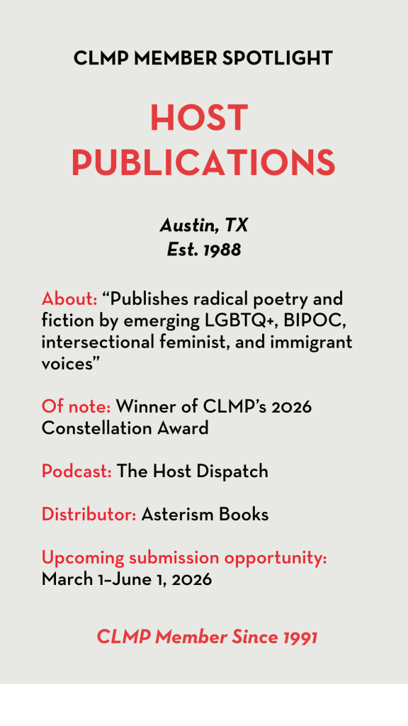Host Publications About: “Publishes radical poetry and fiction by emerging LGBTQ+, BIPOC, intersectional feminist, and immigrant voices” Of note: Winner of CLMP’s 2026 Constellation Award Podcast: The Host Dispatch Distributor: Asterism Books Upcoming submission opportunity: March 1–June 1, 2026