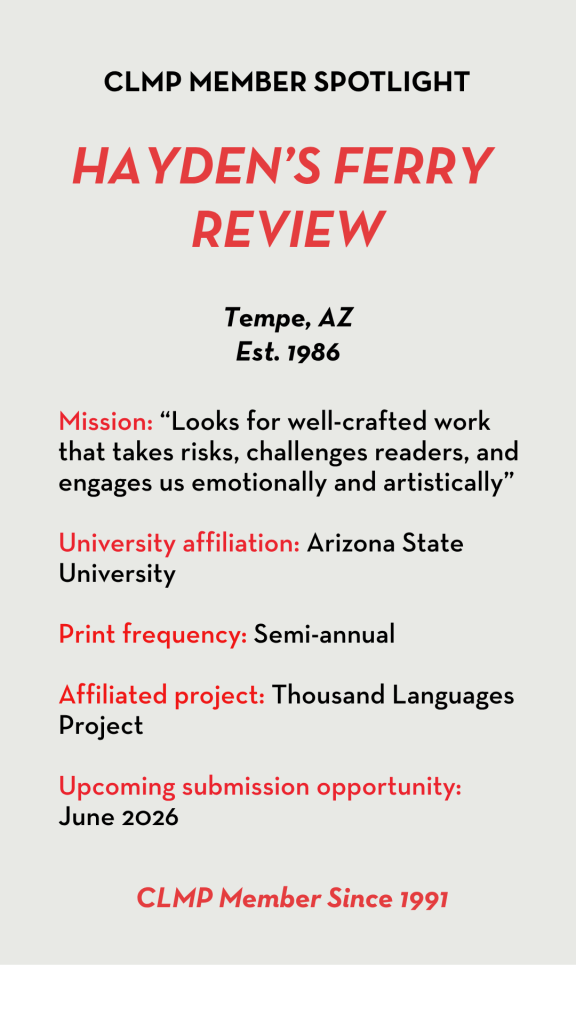 Hayden's Ferry Review Mission: “Looks for well-crafted work that takes risks, challenges readers, and engages us emotionally and artistically” University affiliation: Arizona State University Print frequency: Semi-annual Affiliated project: Thousand Languages Project Upcoming submission opportunity: June 2026