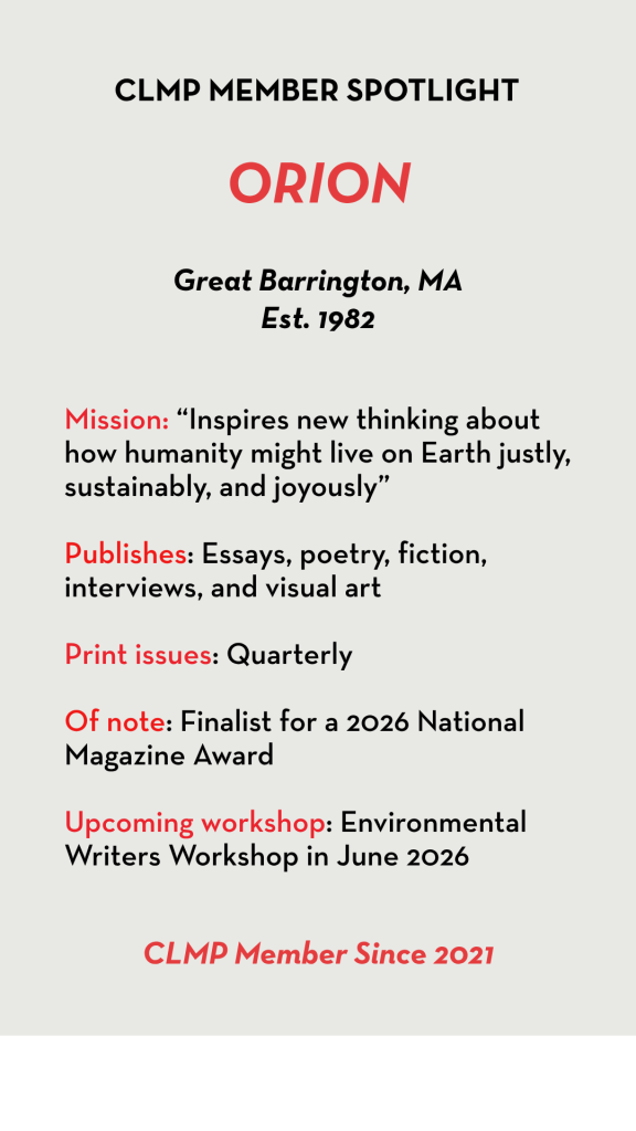 ORION Mission: “Inspires new thinking about how humanity might live on Earth justly, sustainably, and joyously” Publishes: Essays, poetry, fiction, interviews, and visual art Print issues: Quarterly Of note: Finalist for a 2026 National Magazine Award Upcoming workshop: Environmental Writers Workshop in June 2026