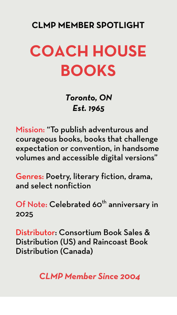 Coach House Books Mission: “To publish adventurous and courageous books, books that challenge expectation or convention, in handsome volumes and accessible digital versions” Genres: Poetry, literary fiction, drama, and select nonfiction Of Note: Celebrated 60th anniversary in 2025 Distributor: Consortium Book Sales & Distribution (US) and Raincoast Book Distribution (Canada)