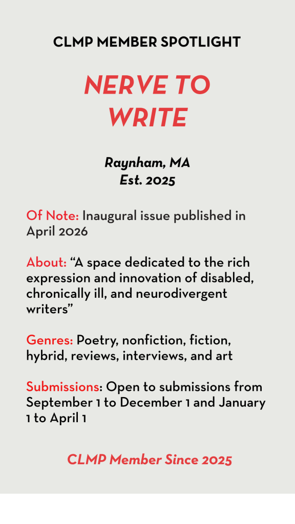 Nerve to Write Raynham, MA Est. 2025 Of Note: Inaugural issue published in April 2026 About: “A space dedicated to the rich expression and innovation of disabled, chronically ill, and neurodivergent writers” Genres: Poetry, nonfiction, fiction, hybrid, reviews, interviews, and art Submissions: Open to submissions from September 1 to December 1 and January 1 to April 1