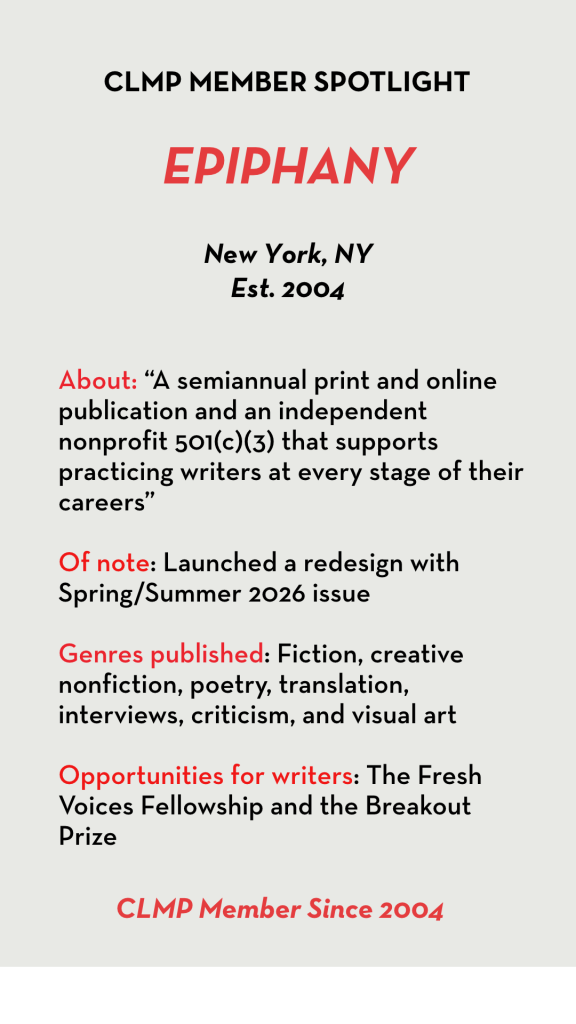 Epiphany About: “A semiannual print and online publication and an independent nonprofit 501(c)(3) that supports practicing writers at every stage of their careers” Of note: Launched a redesign with Spring/Summer 2026 issue Genres published: Fiction, creative nonfiction, poetry, translation, interviews, criticism, and visual art Opportunities for writers: The Fresh Voices Fellowship and the Breakout Prize
