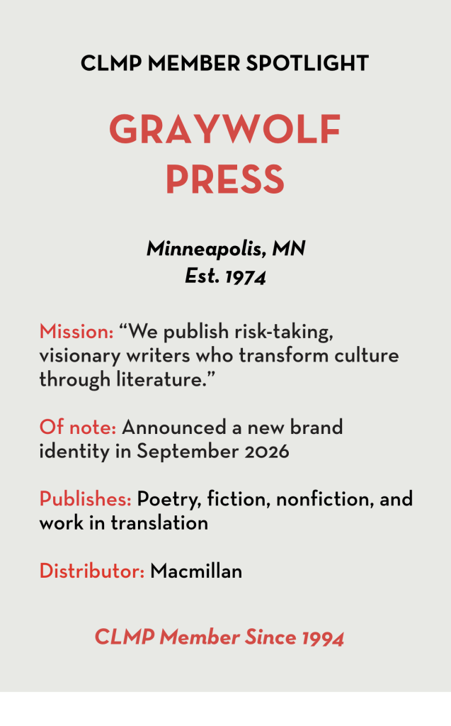 Graywolf Press Mission: “We publish risk-taking, visionary writers who transform culture through literature.” Of note: Announced a new brand identity in September 2026 Publishes: Poetry, fiction, nonfiction, and work in translation Distributor: Macmillan